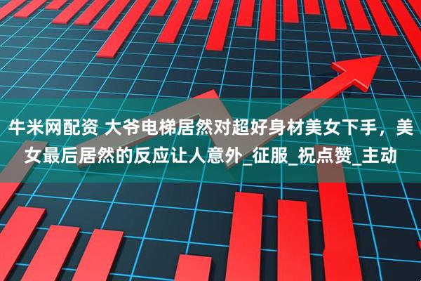 牛米网配资 大爷电梯居然对超好身材美女下手，美女最后居然的反应让人意外_征服_祝点赞_主动