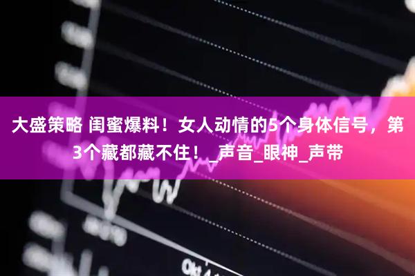 大盛策略 闺蜜爆料！女人动情的5个身体信号，第3个藏都藏不住！_声音_眼神_声带