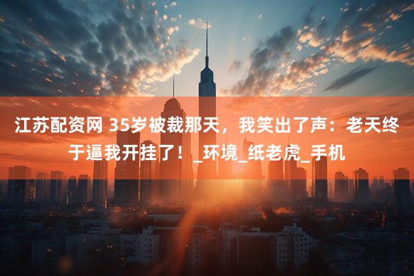 江苏配资网 35岁被裁那天，我笑出了声：老天终于逼我开挂了！_环境_纸老虎_手机