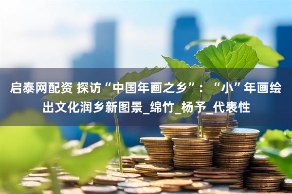 启泰网配资 探访“中国年画之乡”：“小”年画绘出文化润乡新图景_绵竹_杨予_代表性