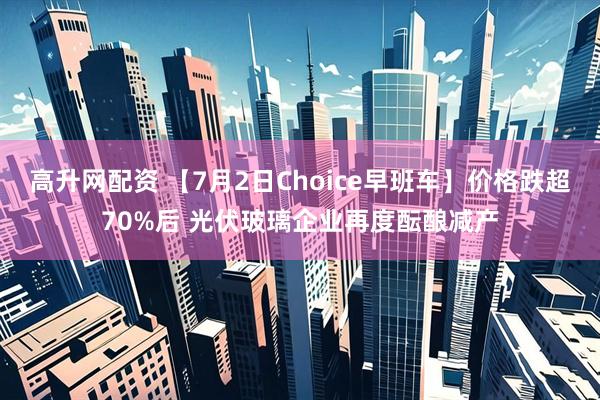 高升网配资 【7月2日Choice早班车】价格跌超70%后 光伏玻璃企业再度酝酿减产