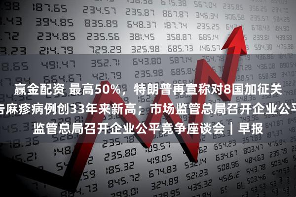赢金配资 最高50%，特朗普再宣称对8国加征关税；美国今年已报告麻疹病例创33年来新高；市场监管总局召开企业公平竞争座谈会｜早报