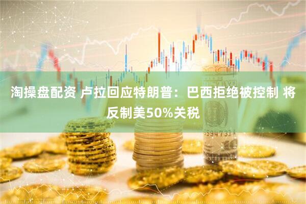 淘操盘配资 卢拉回应特朗普：巴西拒绝被控制 将反制美50%关税