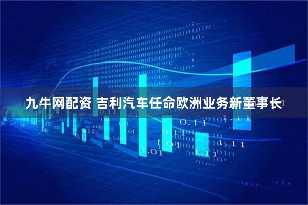 九牛网配资 吉利汽车任命欧洲业务新董事长