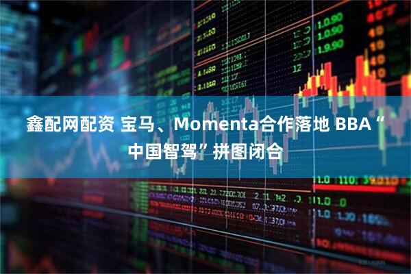 鑫配网配资 宝马、Momenta合作落地 BBA“中国智驾”拼图闭合
