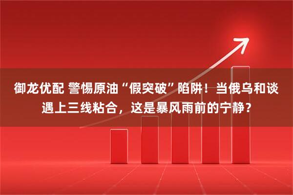 御龙优配 警惕原油“假突破”陷阱！当俄乌和谈遇上三线粘合，这是暴风雨前的宁静？