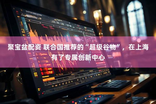 聚宝盆配资 联合国推荐的“超级谷物”，在上海有了专属创新中心