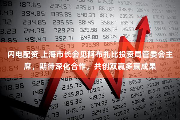 闪电配资 上海市长会见阿布扎比投资局管委会主席，期待深化合作，共创双赢多赢成果