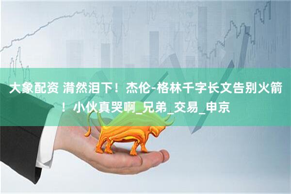 大象配资 潸然泪下！杰伦-格林千字长文告别火箭！小伙真哭啊_兄弟_交易_申京