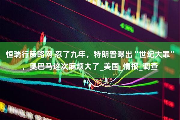 恒瑞行策略网 忍了九年，特朗普曝出“世纪大罪”，奥巴马这次麻烦大了_美国_情报_调查