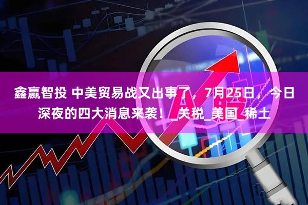 鑫赢智投 中美贸易战又出事了，7月25日，今日深夜的四大消息来袭！_关税_美国_稀土