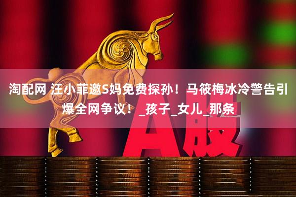 淘配网 汪小菲邀S妈免费探孙！马筱梅冰冷警告引爆全网争议！_孩子_女儿_那条