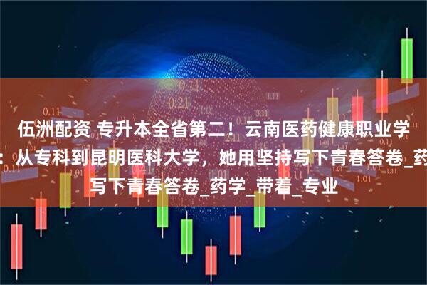 伍洲配资 专升本全省第二！云南医药健康职业学院学子曹永菀：从专科到昆明医科大学，她用坚持写下青春答卷_药学_带着_专业