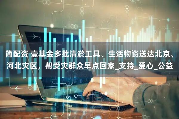 简配资 壹基金多批清淤工具、生活物资送达北京、河北灾区，帮受灾群众早点回家_支持_爱心_公益