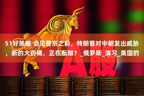 51好策略 会见普京之前，特朗普对中朝发出威胁，新的火药桶，正在酝酿？_俄罗斯_演习_美国的