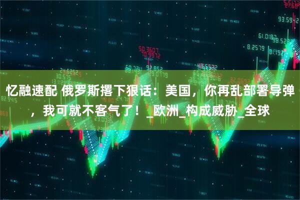 忆融速配 俄罗斯撂下狠话：美国，你再乱部署导弹，我可就不客气了！_欧洲_构成威胁_全球