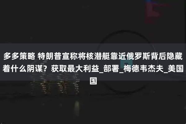 多多策略 特朗普宣称将核潜艇靠近俄罗斯背后隐藏着什么阴谋？获取最大利益_部署_梅德韦杰夫_美国