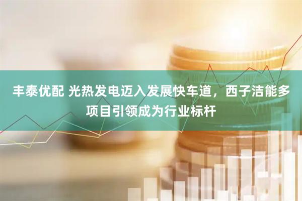 丰泰优配 光热发电迈入发展快车道，西子洁能多项目引领成为行业标杆