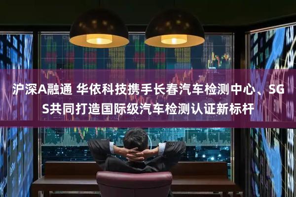 沪深A融通 华依科技携手长春汽车检测中心、SGS共同打造国际级汽车检测认证新标杆