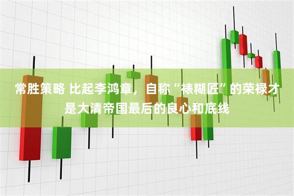 常胜策略 比起李鸿章，自称“裱糊匠”的荣禄才是大清帝国最后的良心和底线