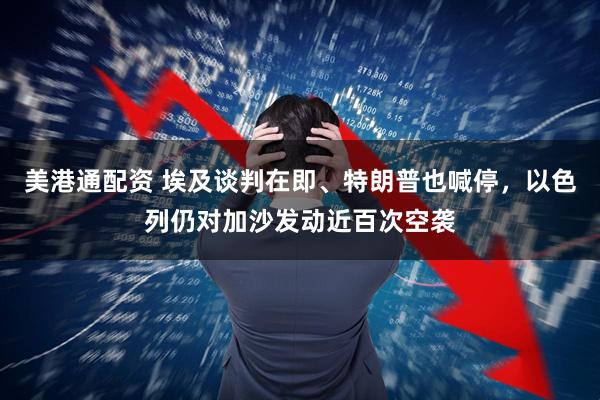 美港通配资 埃及谈判在即、特朗普也喊停，以色列仍对加沙发动近百次空袭