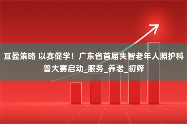 互盈策略 以赛促学!广东省首届失智老年人照护科普大赛启动_服务_养老_初筛