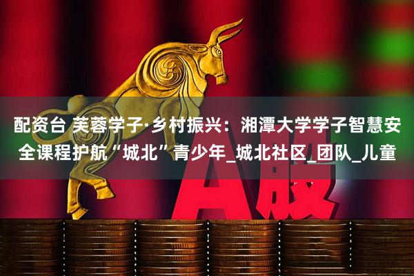 配资台 芙蓉学子·乡村振兴:湘潭大学学子智慧安全课程护航“城北”青少年_城北社区_团队_儿童