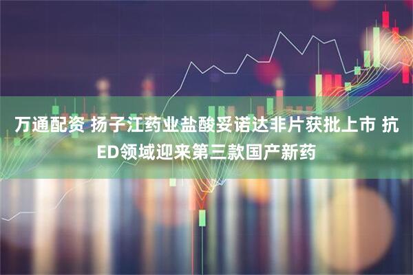 万通配资 扬子江药业盐酸妥诺达非片获批上市 抗ED领域迎来第三款国产新药