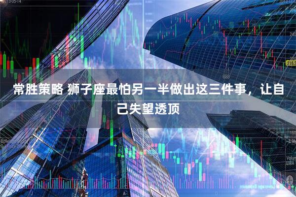 常胜策略 狮子座最怕另一半做出这三件事,让自己失望透顶