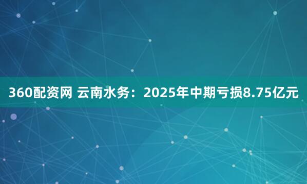 360配资网 云南水务:2025年中期亏损8.75亿元