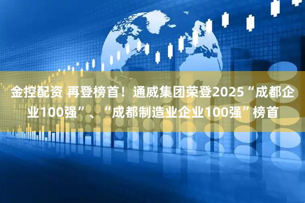 金控配资 再登榜首！通威集团荣登2025“成都企业100强”、“成都制造业企业100强”榜首
