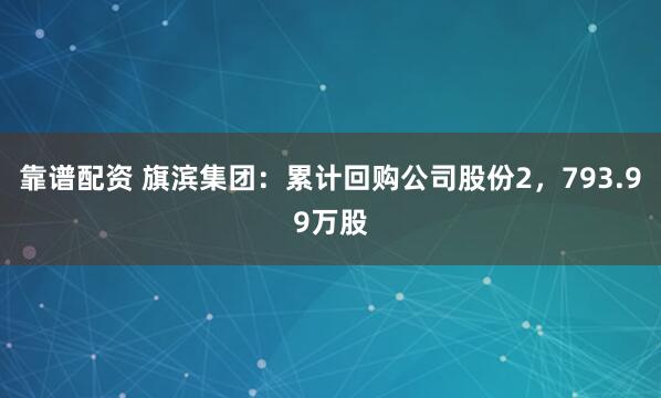 靠谱配资 旗滨集团：累计回购公司股份2，793.99万股