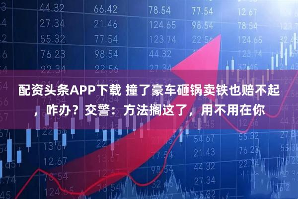 配资头条APP下载 撞了豪车砸锅卖铁也赔不起，咋办？交警：方法搁这了，用不用在你