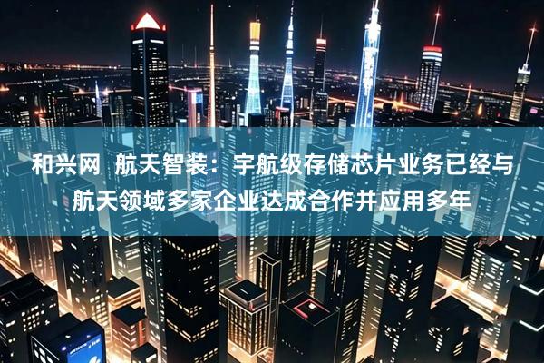 和兴网  航天智装：宇航级存储芯片业务已经与航天领域多家企业达成合作并应用多年