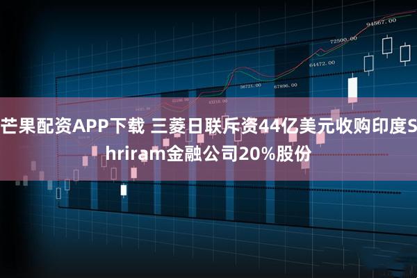 芒果配资APP下载 三菱日联斥资44亿美元收购印度Shriram金融公司20%股份