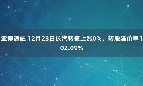 亚博速融 12月23日长汽转债上涨0%，转股溢价率102.09%