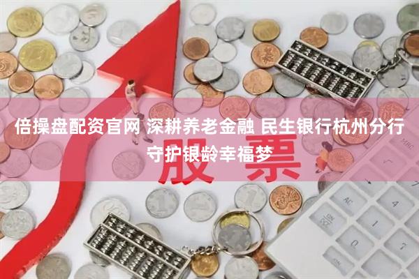 倍操盘配资官网 深耕养老金融 民生银行杭州分行守护银龄幸福梦