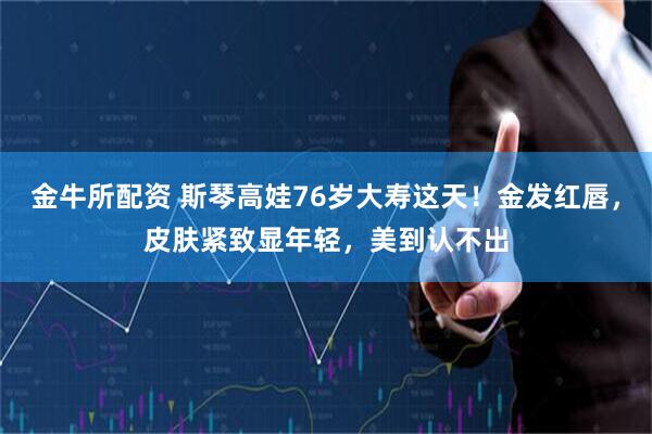 金牛所配资 斯琴高娃76岁大寿这天！金发红唇，皮肤紧致显年轻，美到认不出