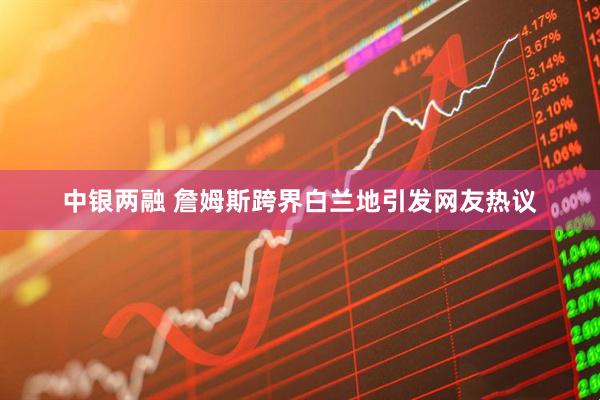 中银两融 詹姆斯跨界白兰地引发网友热议