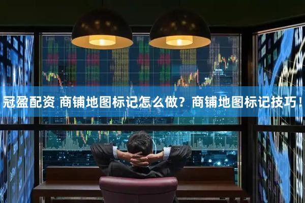 冠盈配资 商铺地图标记怎么做？商铺地图标记技巧！