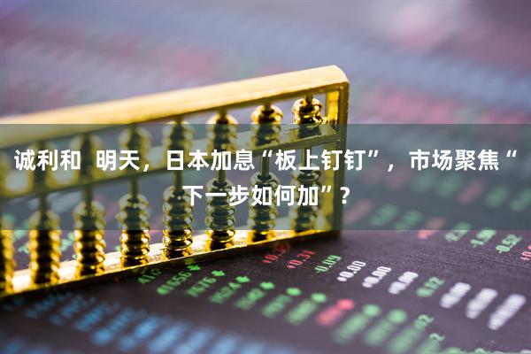 诚利和  明天，日本加息“板上钉钉”，市场聚焦“下一步如何加”？