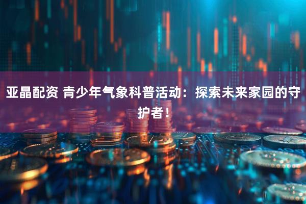 亚晶配资 青少年气象科普活动：探索未来家园的守护者！