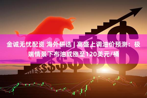 金诚无忧配资 海外研选 | 高盛上调油价预测：极端情景下布油或涨至120美元/桶