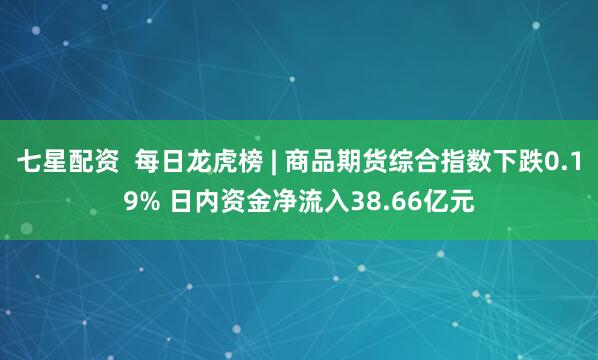 七星配资  每日龙虎榜 | 商品期货综合指数下跌0.19% 日内资金净流入38.66亿元